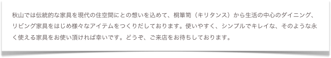 秋山では伝統的な家具を現代の住空間にとの想いを込めて、桐箪笥（キリタンス）から生活の中心のダイニング、リビング家具をはじめ様々なアイテムをつくりだしております。使いやすく、シンプルでキレイな、そのような永く使える家具をお使い頂ければ幸いです。どうぞ、ご来店をお待ちしております。